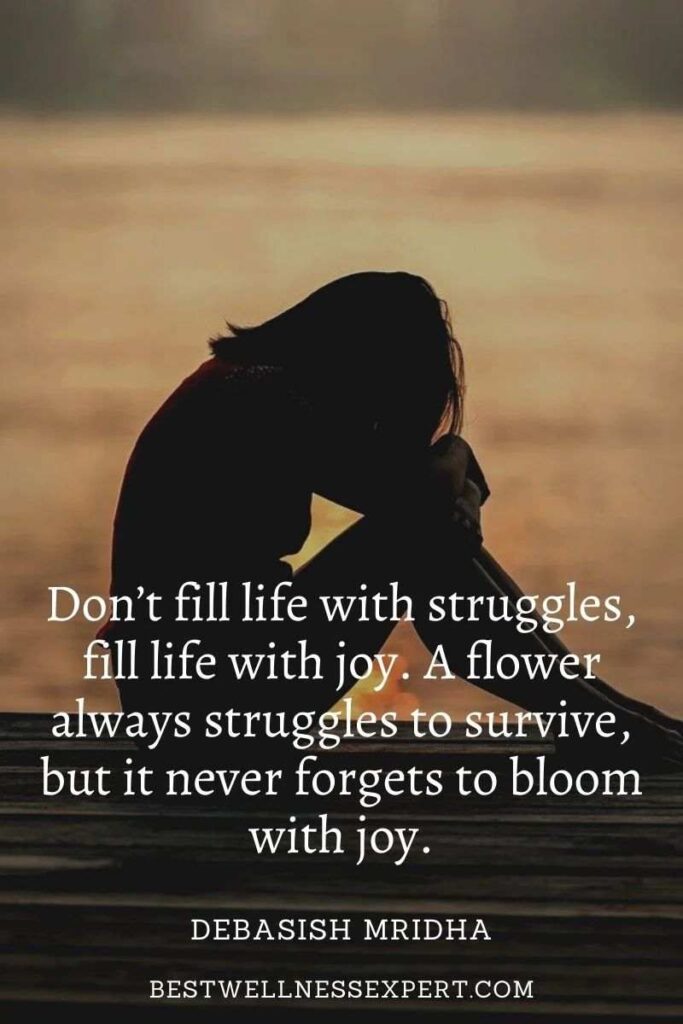 Don’t fill life with struggles, fill life with joy. A flower always struggles to survive, but it never forgets to bloom with joy.
