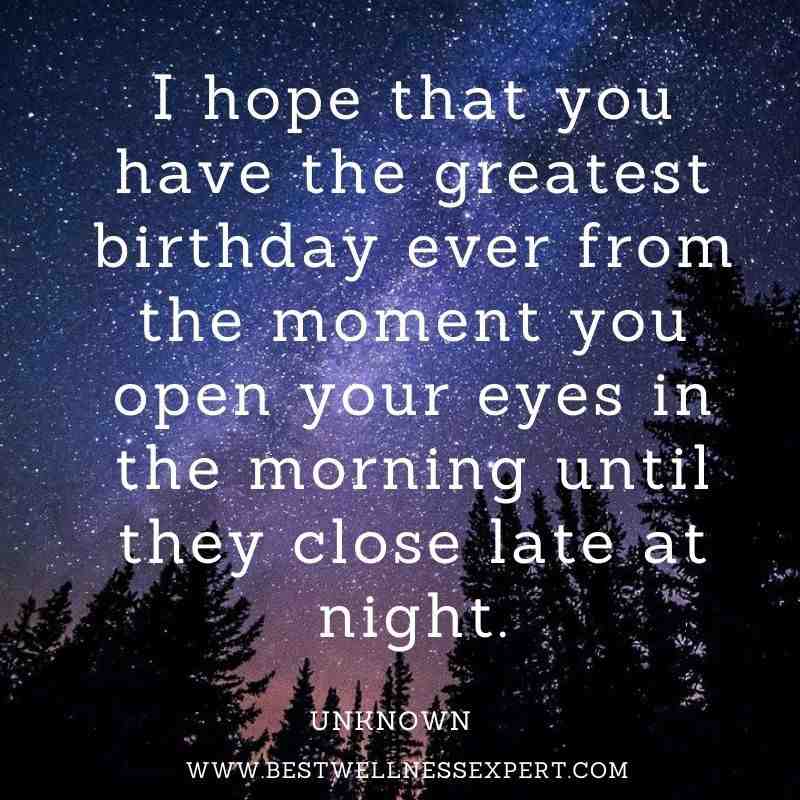 I hope that you have the greatest birthday ever from the moment you open your eyes in the morning until they close late at night.
