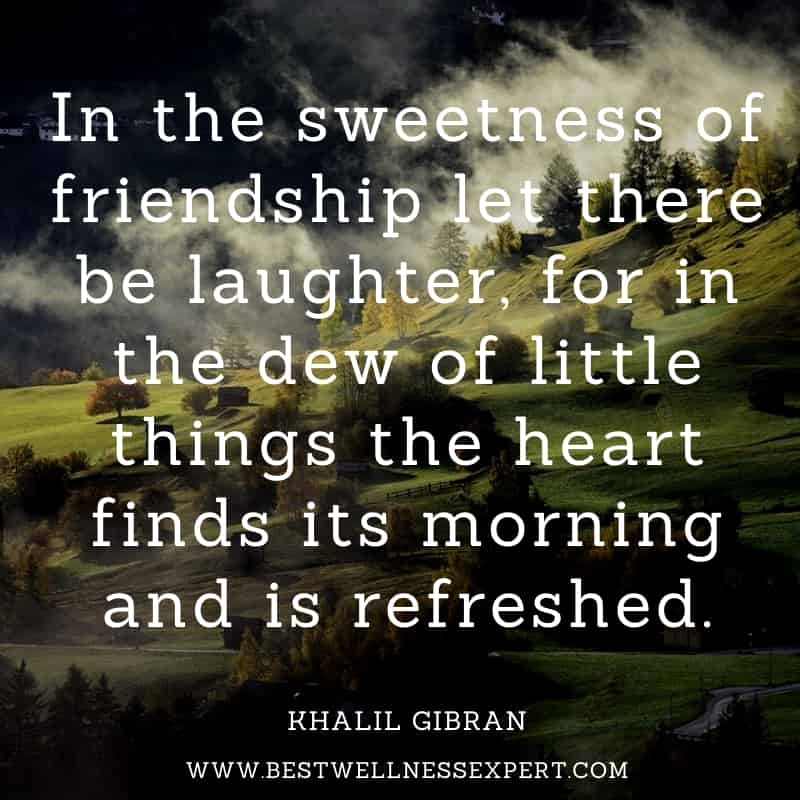 In the sweetness of friendship let there be laughter, for in the dew of little things the heart finds its morning and is refreshed.