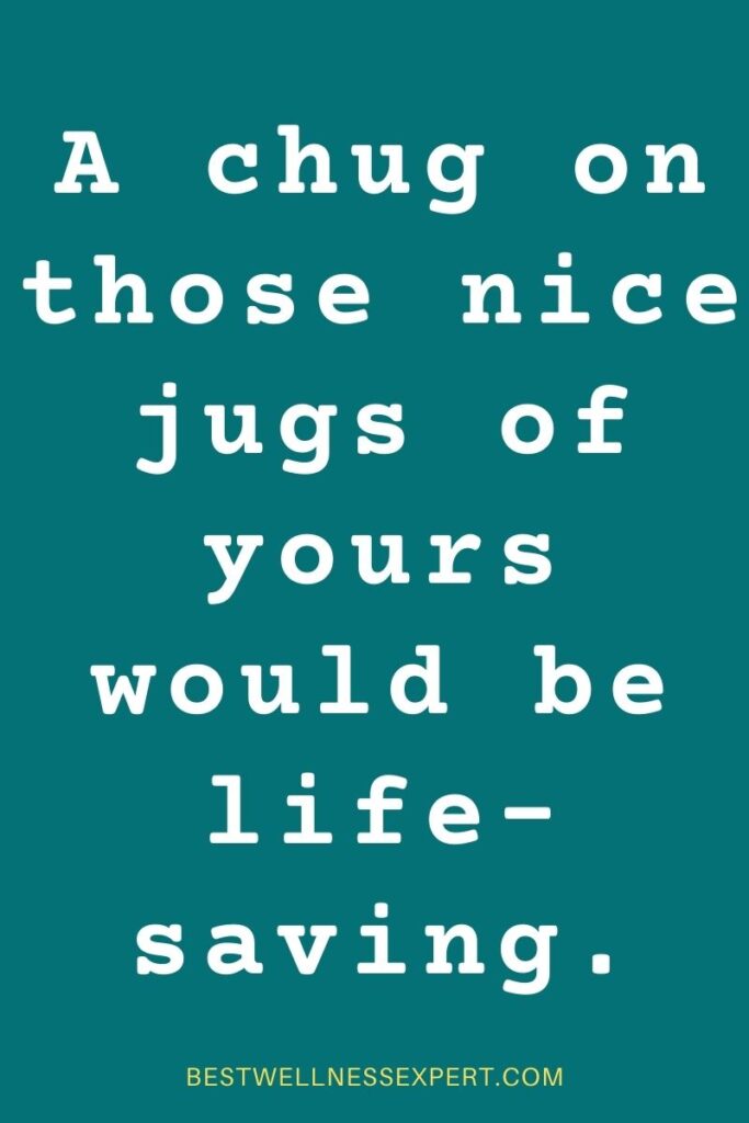 A chug on those nice jugs of yours would be life-saving.