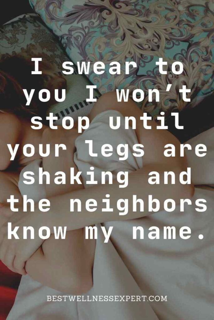 I swear to you I won’t stop until your legs are shaking and the neighbors know my name.