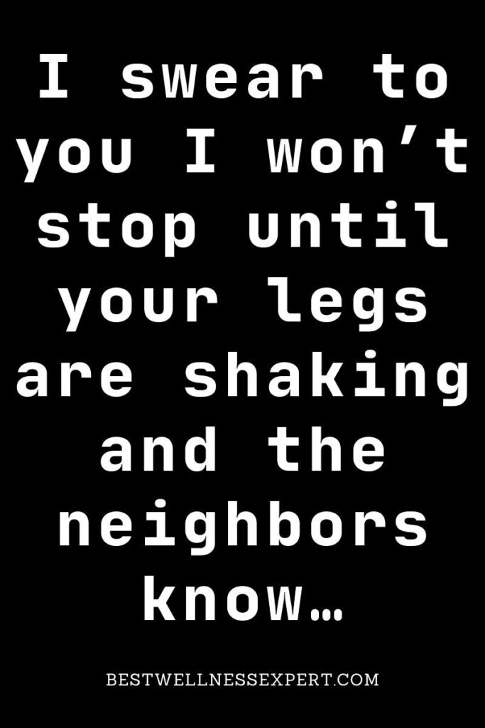 I swear to you I won’t stop until your legs are shaking and the neighbors know…