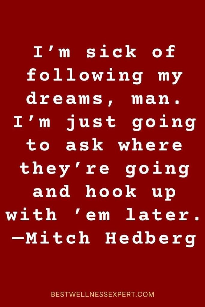 I’m sick of following my dreams, man. I’m just going to ask where they’re going and hook up with ’em later. —Mitch Hedberg