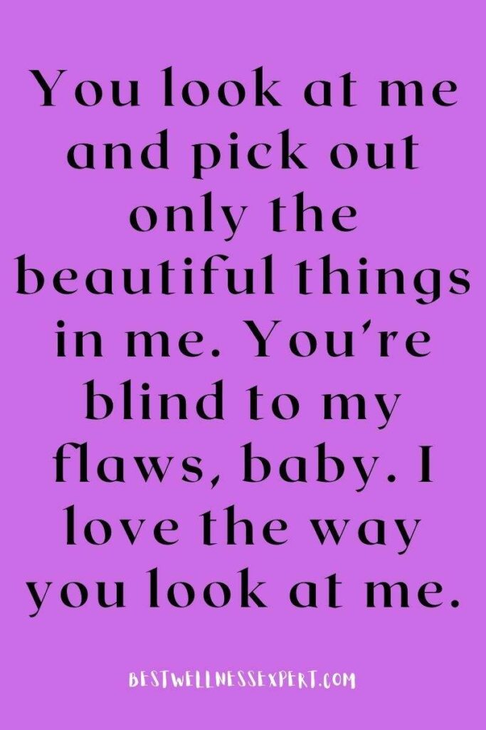 You look at me and pick out only the beautiful things in me. You’re blind to my flaws, baby. I love the way you look at me.