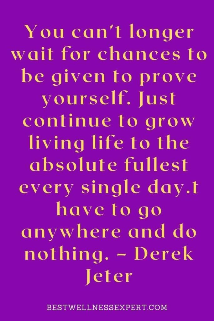 You can’t longer wait for chances to be given to prove yourself. Just continue to grow living life to the absolute fullest every single day.