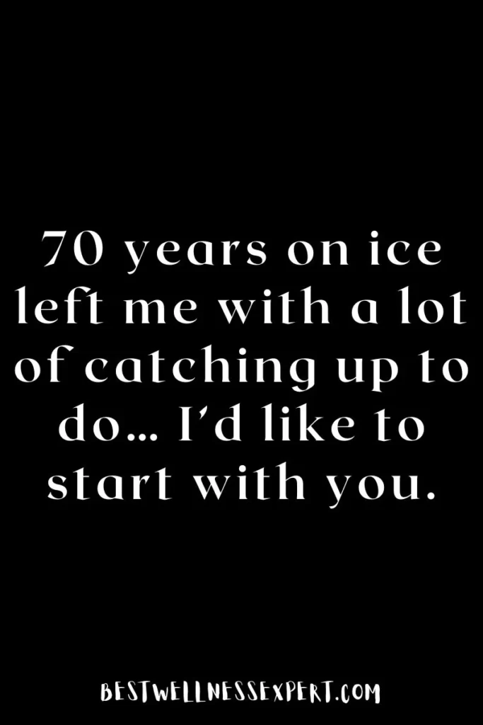 70 years on ice left me with a lot of catching up to do… I’d like to start with you.