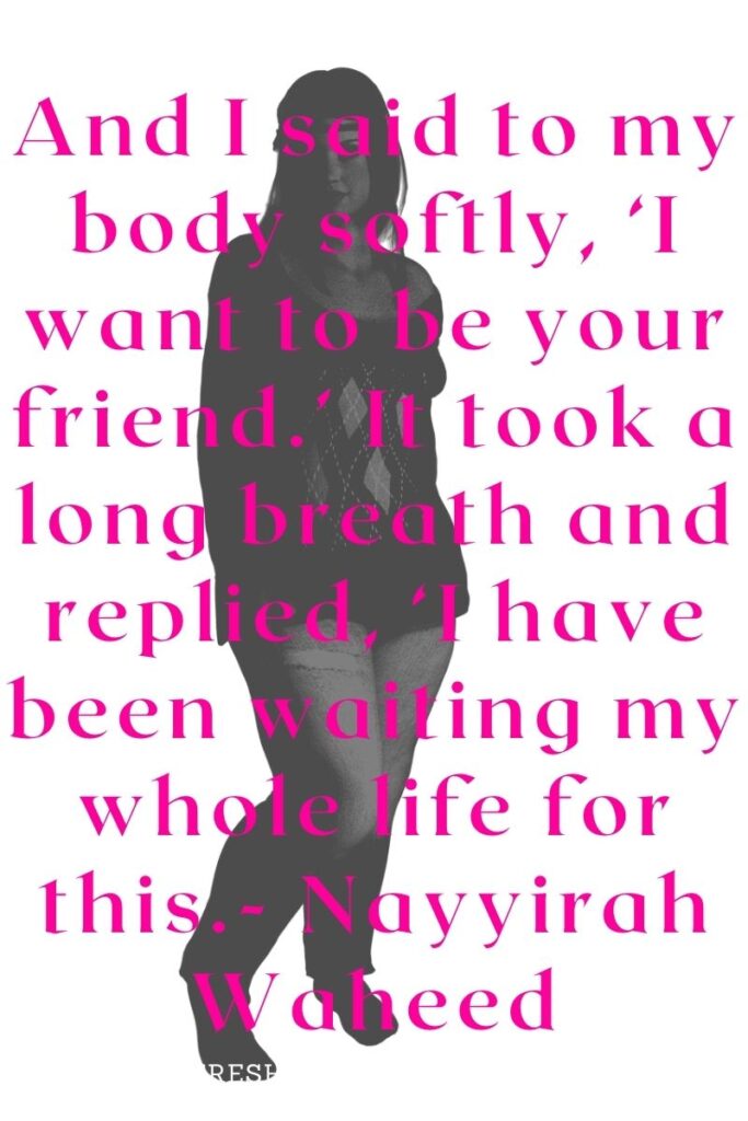 And I said to my body softly, ‘I want to be your friend.’ It took a long breath and replied, ‘I have been waiting my whole life for this.- Nayyirah Waheed