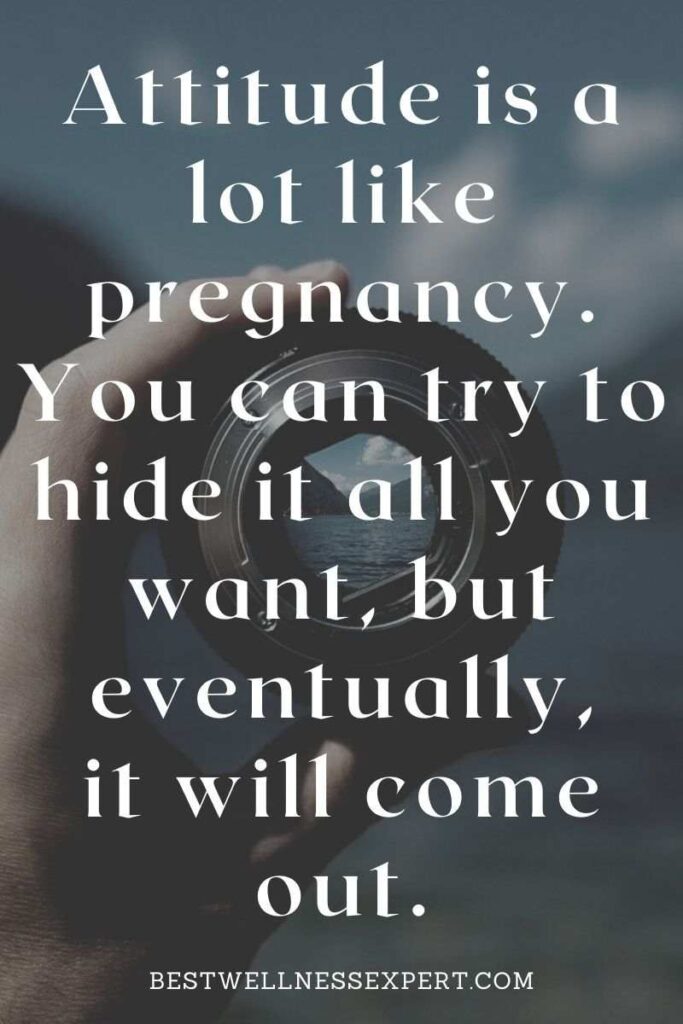 Attitude is a lot like pregnancy. You can try to hide it all you want, but eventually, it will come out.