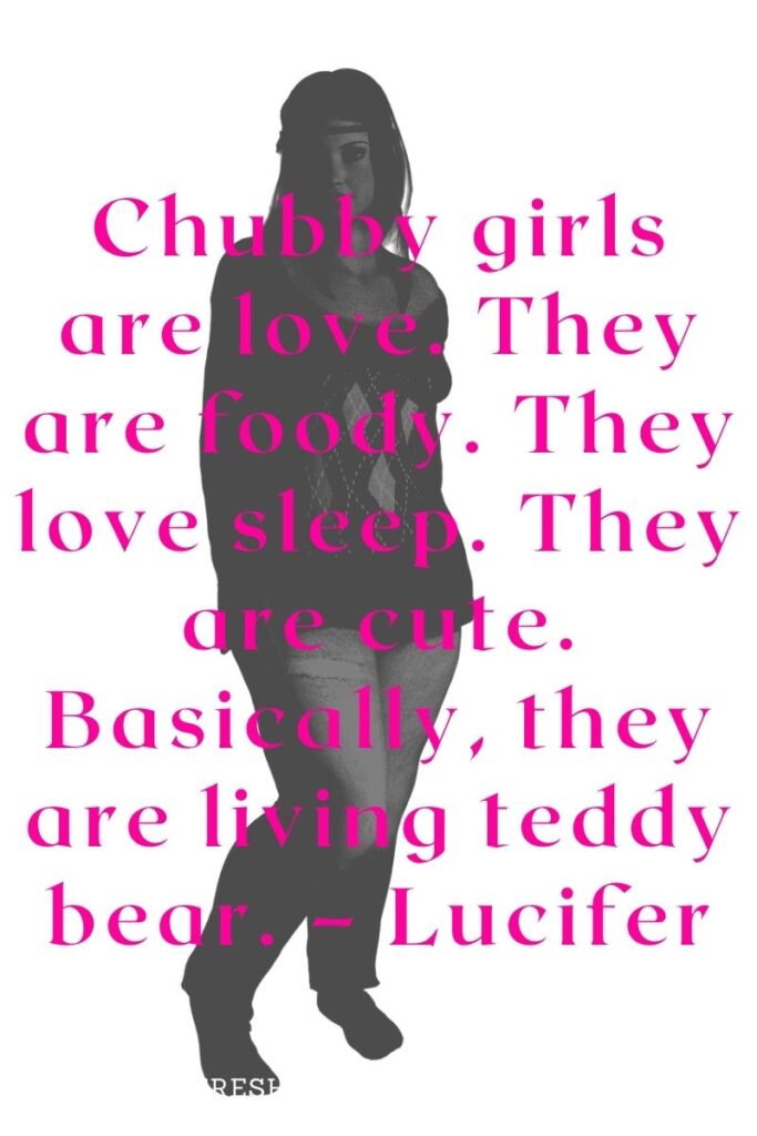 Chubby girls are love. They are foody. They love sleep. They are cute. Basically, they are living teddy bear. – Lucifer
