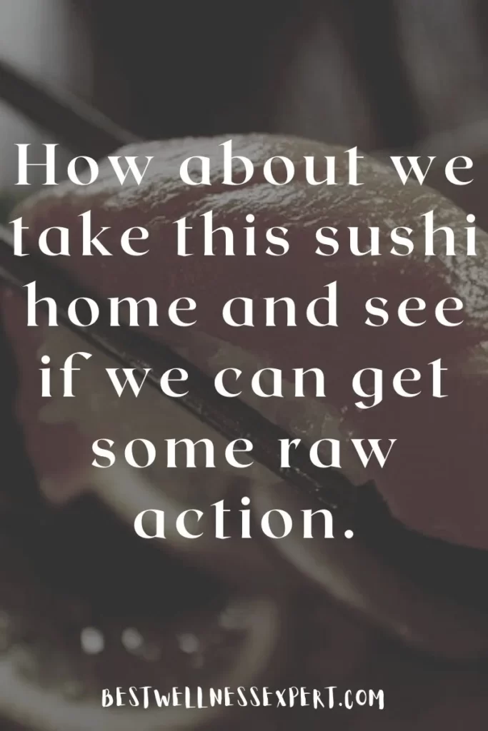 How about we take this sushi home and see if we can get some raw action.