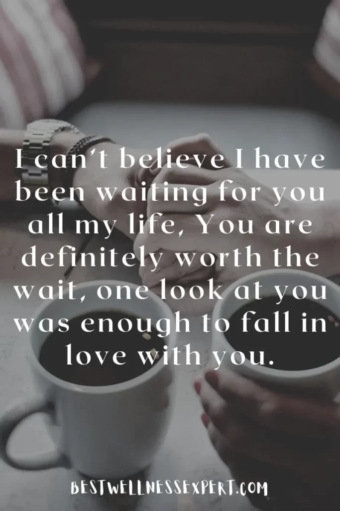 I can’t believe I have been waiting for you all my life, You are definitely worth the wait, one look at you was enough to fall in love with you.