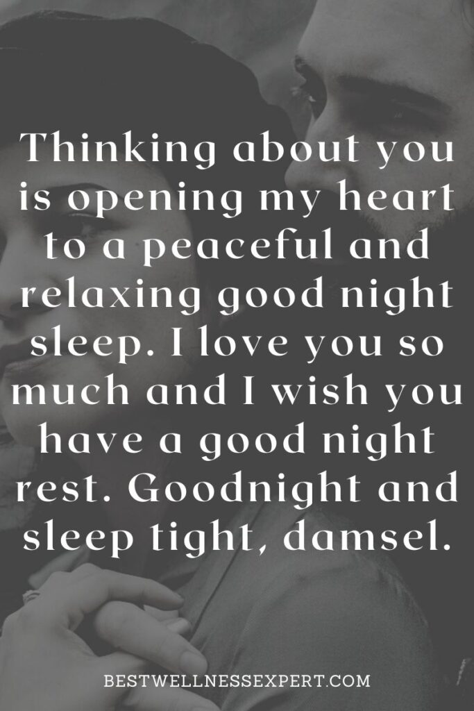 Thinking about you is opening my heart to a peaceful and relaxing good night sleep. I love you so much and I wish you have a good night rest. Goodnight and sleep tight, damsel.