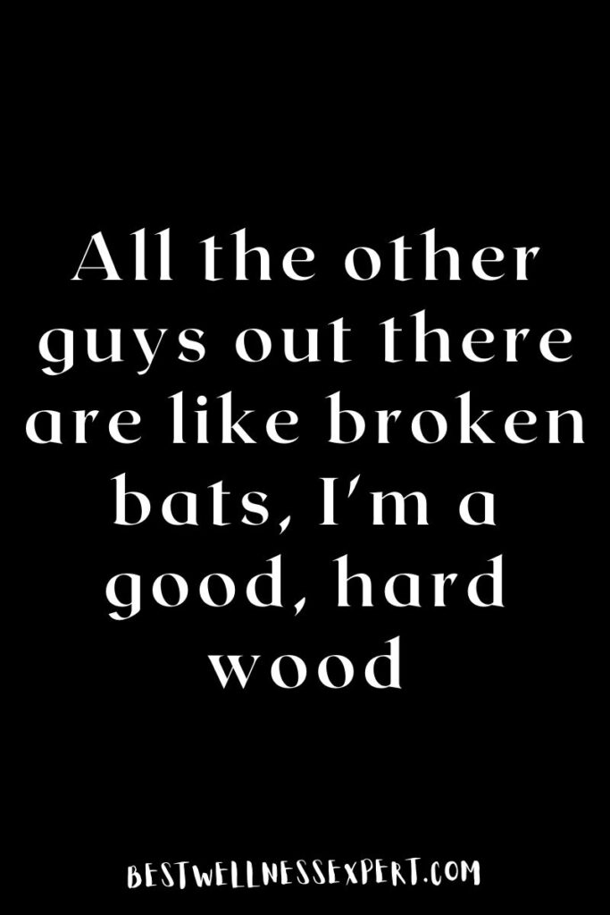 All the other guys out there are like broken bats, I'm a good, hard wood