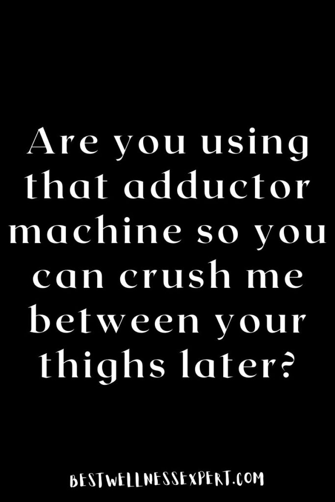 Are you using that adductor machine so you can crush me between your thighs later?