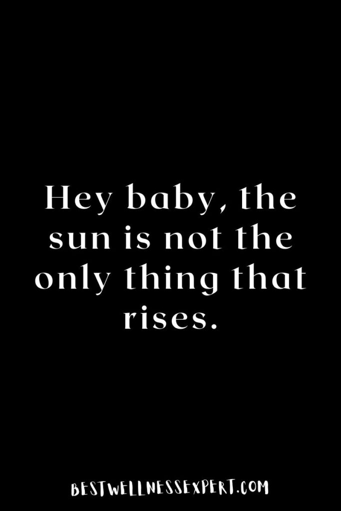 Hey baby, the sun is not the only thing that rises.