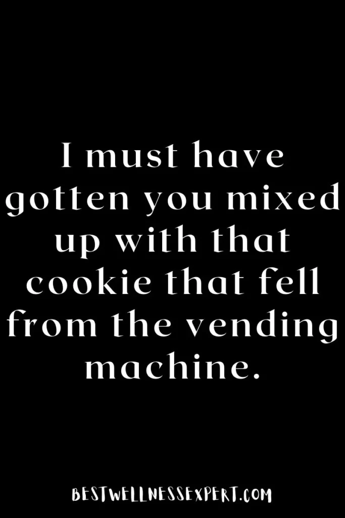 I must have gotten you mixed up with that cookie that fell from the vending machine.