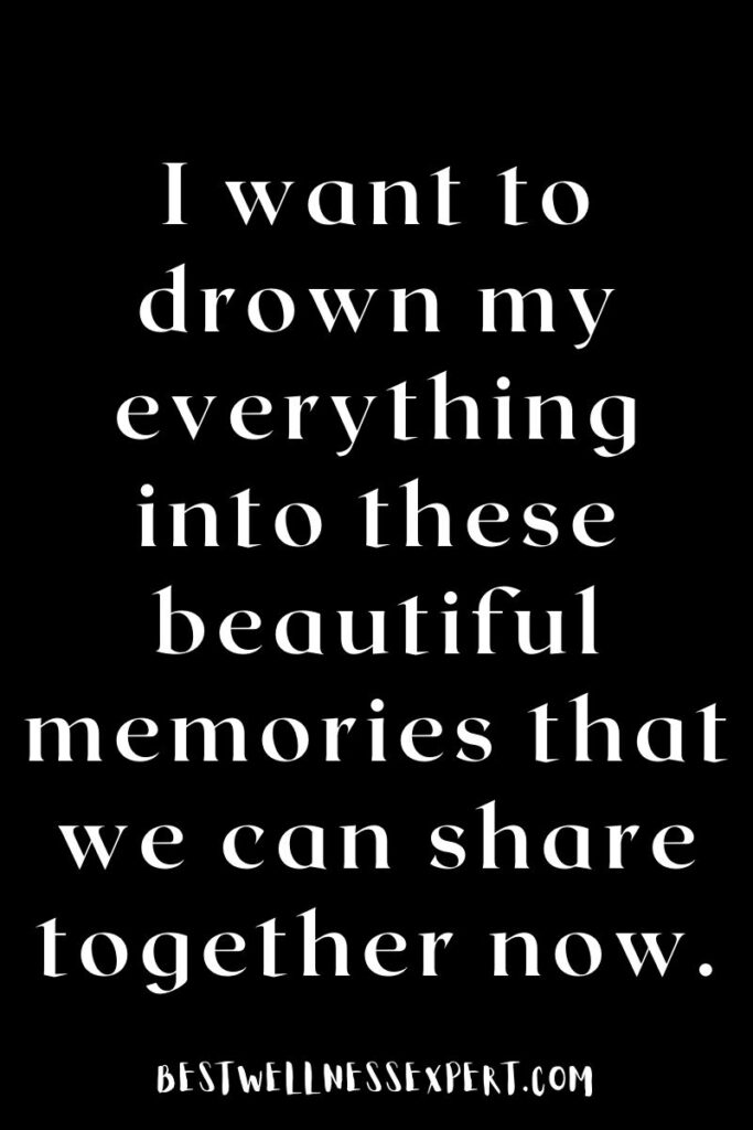 I want to drown my everything into these beautiful memories that we can share together now.