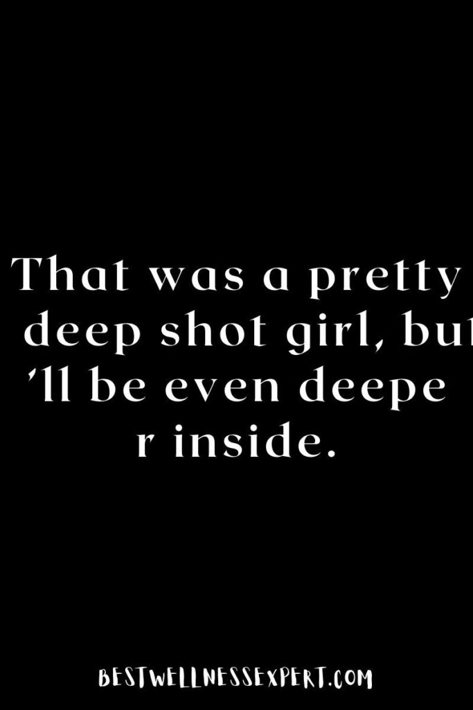That was a pretty deep shot girl, but I’ll be even deeper inside.