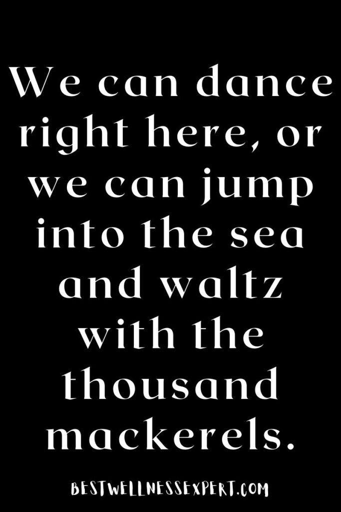 We can dance right here, or we can jump into the sea and waltz with the thousand mackerels.