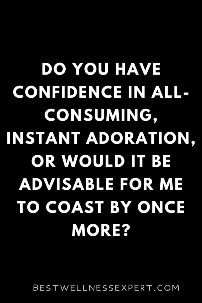 Do you have confidence in all-consuming, instant adoration, or would it be advisable for me to coast by once more