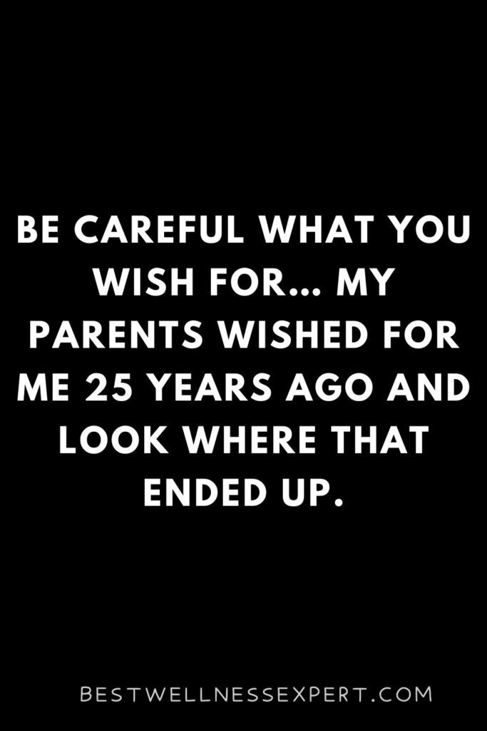 Be careful what you wish for… My parents wished for me 25 years ago and look where that ended up.
