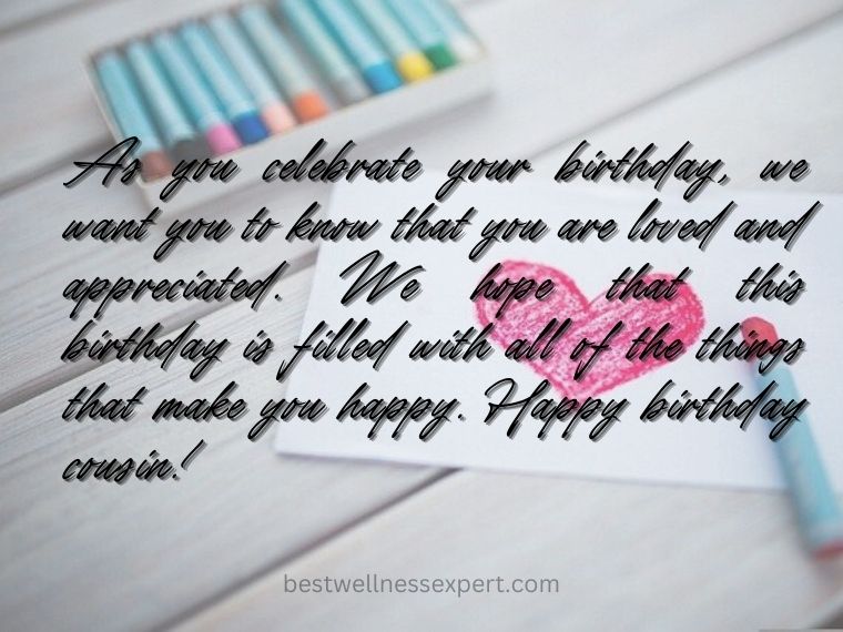 As you celebrate your birthday, we want you to know that you are loved and appreciated. We hope that this birthday is filled with all of the things that make you happy. Happy birthday cousin!