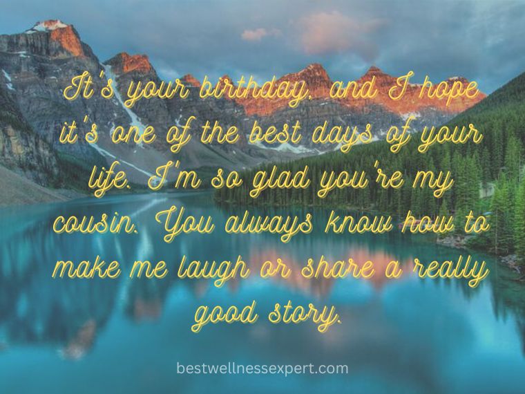 It's your birthday, and I hope it's one of the best days of your life. I'm so glad you're my cousin. You always know how to make me laugh or share a really good story.